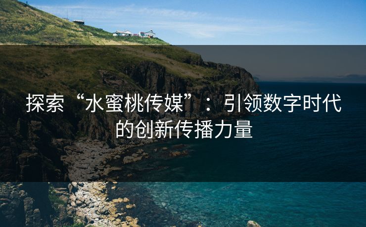 探索“水蜜桃传媒”：引领数字时代的创新传播力量