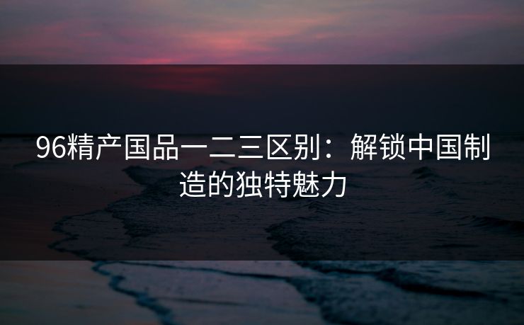 96精产国品一二三区别：解锁中国制造的独特魅力