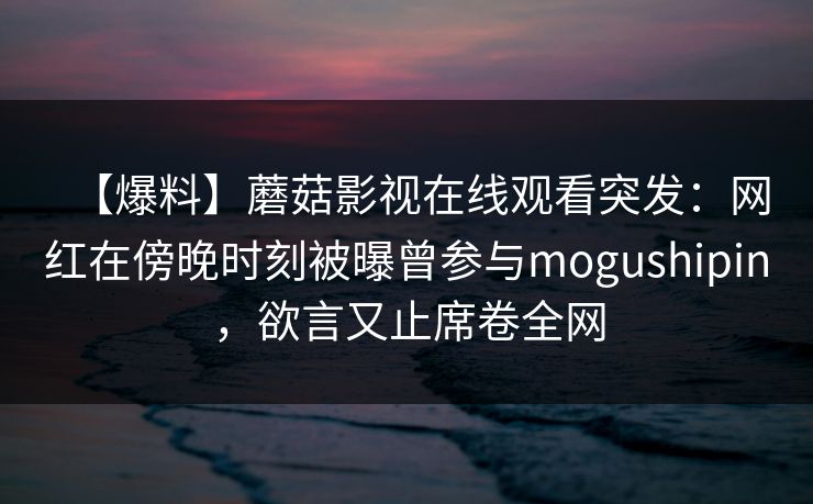 【爆料】蘑菇影视在线观看突发:网红在傍晚时刻被曝曾参与mogushipin,欲言又止席卷全网 【爆料】蘑菇影视在线观看突发:网红在傍晚时刻被曝曾参与mogushipin,欲言又止席卷全网