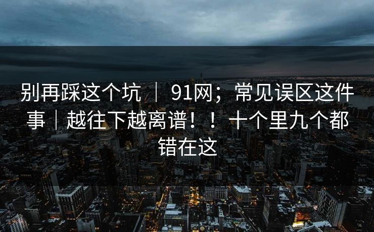 别再踩这个坑 ｜ 91网；常见误区这件事｜越往下越离谱！！十个里九个都错在这