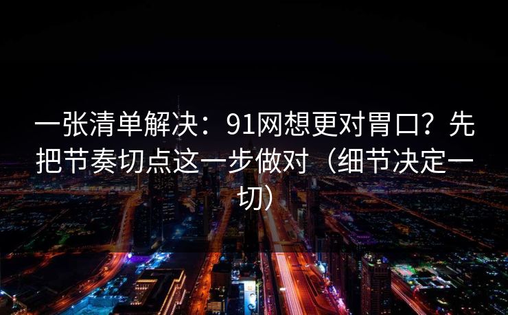 一张清单解决：91网想更对胃口？先把节奏切点这一步做对（细节决定一切）