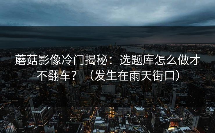 蘑菇影像冷门揭秘：选题库怎么做才不翻车？（发生在雨天街口）