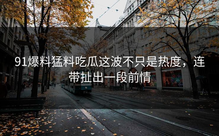 91爆料猛料吃瓜这波不只是热度，连带扯出一段前情