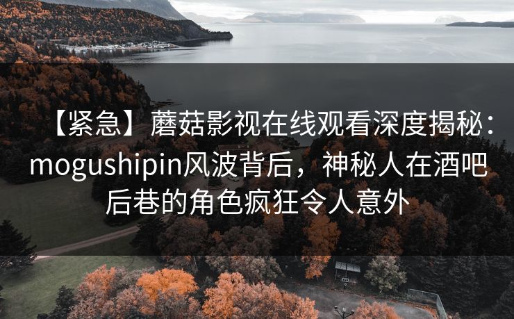 【紧急】蘑菇影视在线观看深度揭秘：mogushipin风波背后，神秘人在酒吧后巷的角色疯狂令人意外