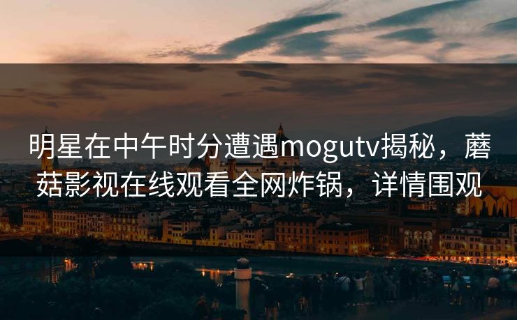 明星在中午时分遭遇mogutv揭秘，蘑菇影视在线观看全网炸锅，详情围观