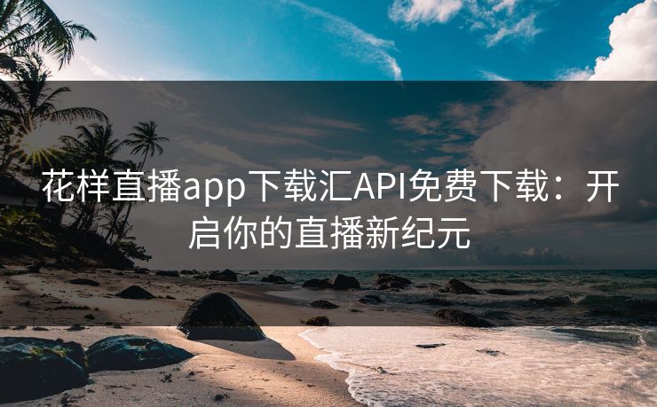 花样直播app下载汇API免费下载：开启你的直播新纪元
