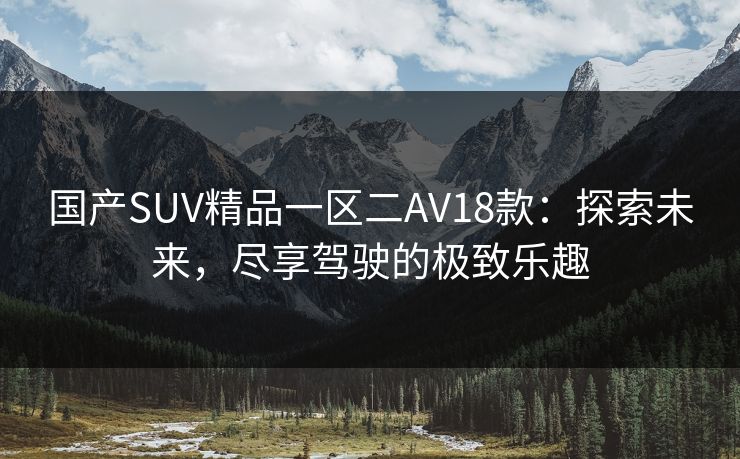 国产SUV精品一区二AV18款:探索未来,尽享驾驶的极致乐趣 国产SUV精品一区二AV18款:探索未来,尽享驾驶的极致乐趣