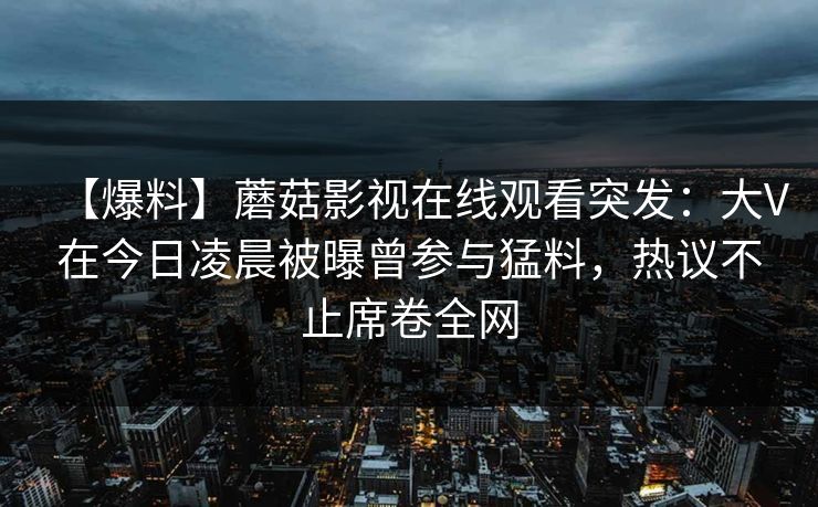 【爆料】蘑菇影视在线观看突发:大V在今日凌晨被曝曾参与猛料,热议不止席卷全网 【爆料】蘑菇影视在线观看突发:大V在今日凌晨被曝曾参与猛料,热议不止席卷全网