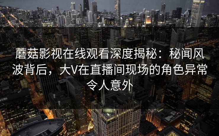 蘑菇影视在线观看深度揭秘：秘闻风波背后，大V在直播间现场的角色异常令人意外