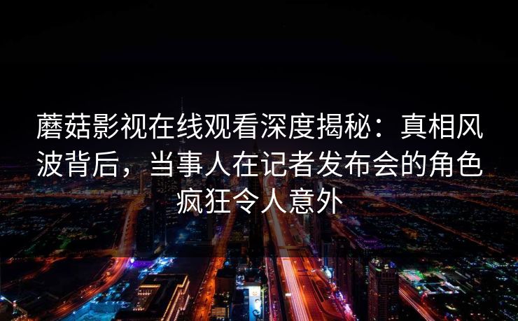 蘑菇影视在线观看深度揭秘:真相风波背后,当事人在记者发布会的角色疯狂令人意外 蘑菇影视在线观看深度揭秘:真相风波背后,当事人在记者发布会的角色疯狂令人意外