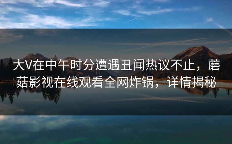 大V在中午时分遭遇丑闻热议不止，蘑菇影视在线观看全网炸锅，详情揭秘