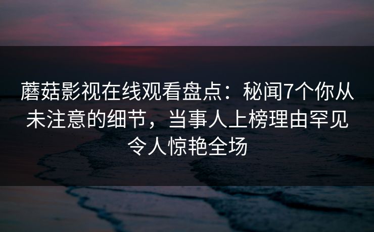 蘑菇影视在线观看盘点：秘闻7个你从未注意的细节，当事人上榜理由罕见令人惊艳全场