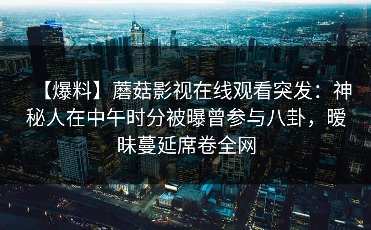 【爆料】蘑菇影视在线观看突发：神秘人在中午时分被曝曾参与八卦，暧昧蔓延席卷全网