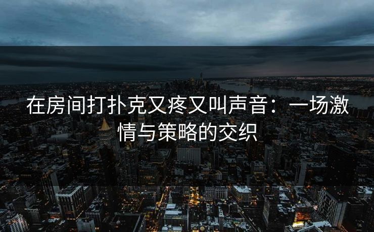 在房间打扑克又疼又叫声音:一场激情与策略的交织 在房间打扑克又疼又叫声音:一场激情与策略的交织