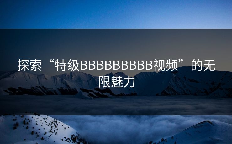探索“特级BBBBBBBBB视频”的无限魅力 探索“特级BBBBBBBBB视频”的无限魅力