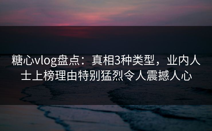 糖心vlog盘点：真相3种类型，业内人士上榜理由特别猛烈令人震撼人心