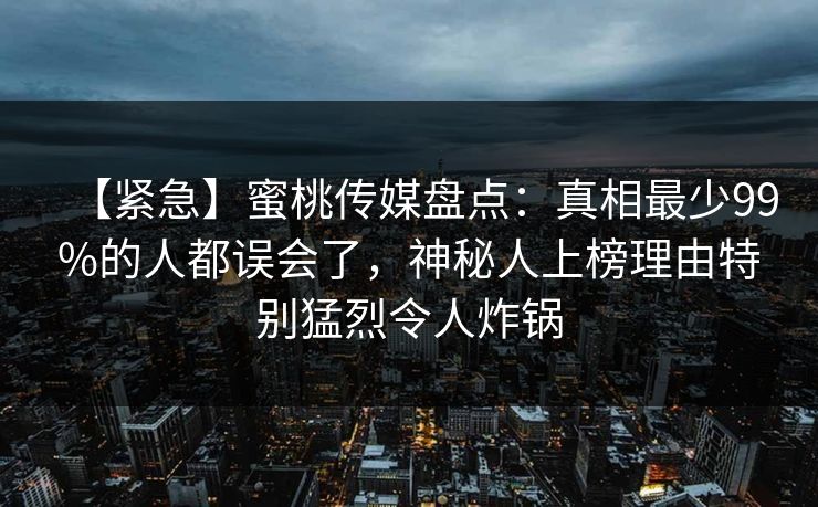 【紧急】蜜桃传媒盘点：真相最少99%的人都误会了，神秘人上榜理由特别猛烈令人炸锅