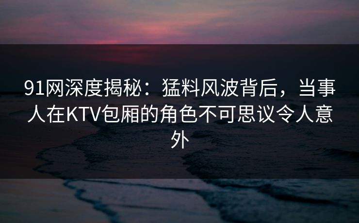 91网深度揭秘:猛料风波背后,当事人在KTV包厢的角色不可思议令人意外 91网深度揭秘:猛料风波背后,当事人在KTV包厢的角色不可思议令人意外