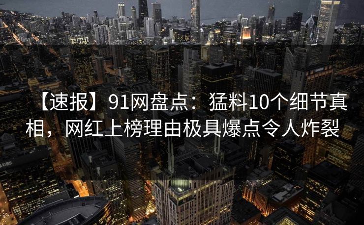 【速报】91网盘点：猛料10个细节真相，网红上榜理由极具爆点令人炸裂