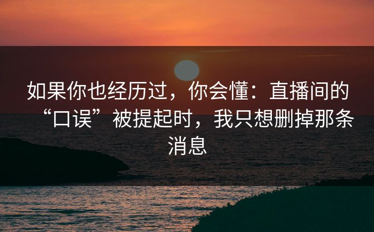如果你也经历过，你会懂：直播间的“口误”被提起时，我只想删掉那条消息