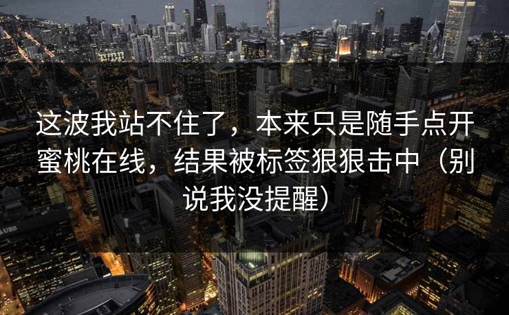 这波我站不住了，本来只是随手点开蜜桃在线，结果被标签狠狠击中（别说我没提醒）