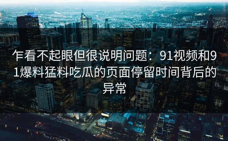 乍看不起眼但很说明问题：91视频和91爆料猛料吃瓜的页面停留时间背后的异常